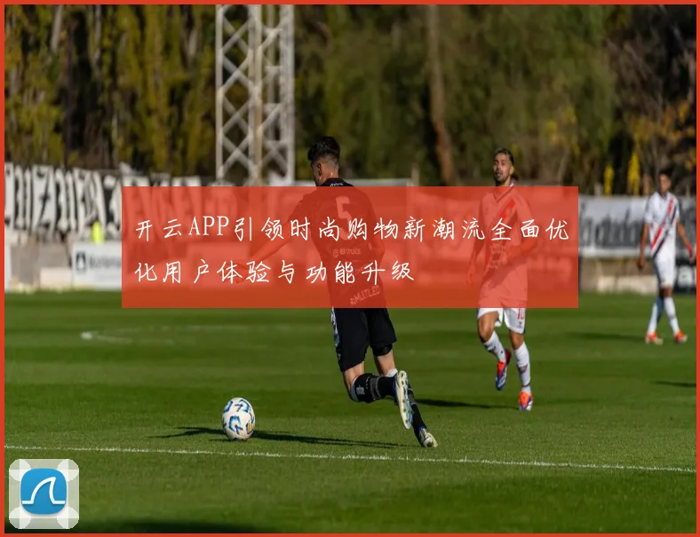 开云APP引领时尚购物新潮流全面优化用户体验与功能升级