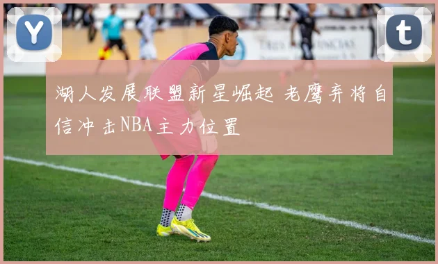 湖人发展联盟新星崛起 老鹰弃将自信冲击NBA主力位置