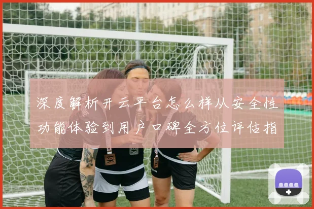 深度解析开云平台怎么样从安全性功能体验到用户口碑全方位评估指南