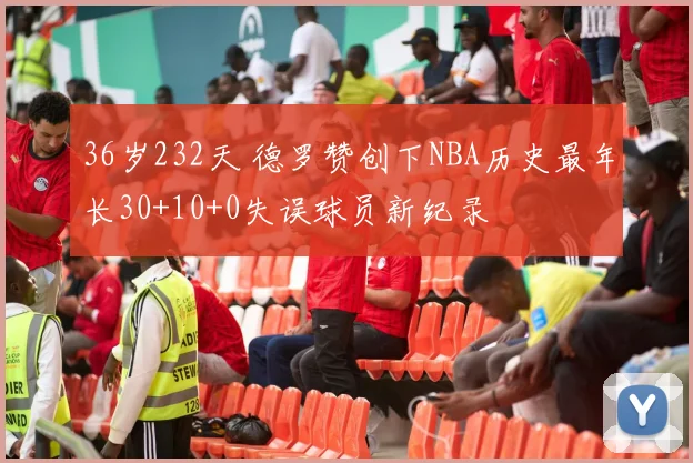 36岁232天 德罗赞创下NBA历史最年长30+10+0失误球员新纪录