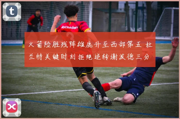 火箭险胜残阵雄鹿升至西部第五 杜兰特关键时刻拒绝逆转谢泼德三分新高