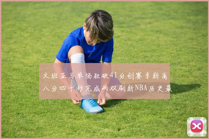 文班亚马单场狂砍41分创赛季新高八分四十秒完成两双刷新NBA历史最快纪录