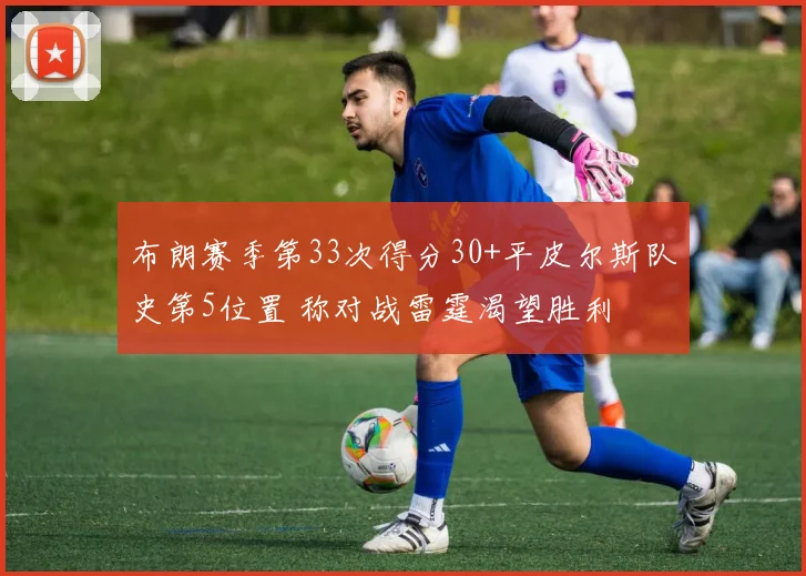 布朗赛季第33次得分30+平皮尔斯队史第5位置 称对战雷霆渴望胜利