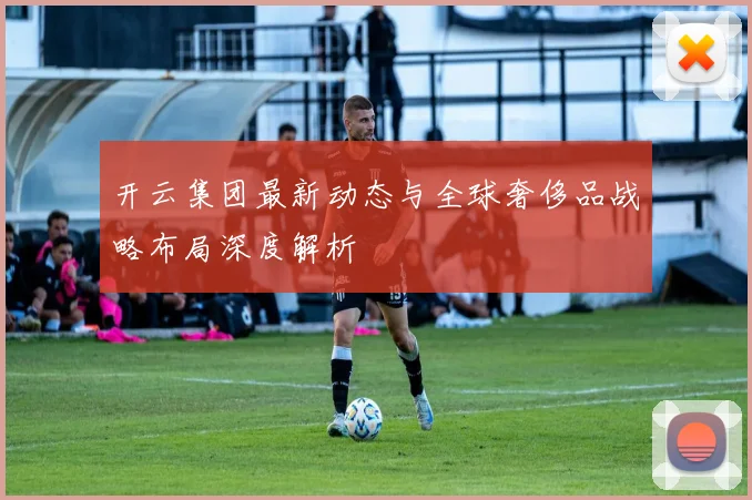 开云集团最新动态与全球奢侈品战略布局深度解析