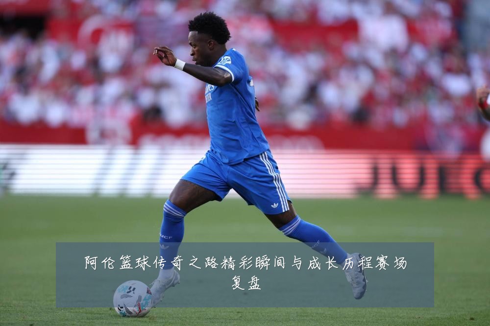 阿伦篮球传奇之路精彩瞬间与成长历程赛场复盘